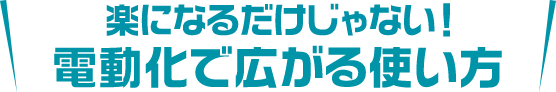 楽になるだけじゃない！電動化で広がる使い方