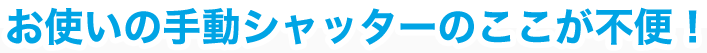 お使いの手動シャッターのここが不便！
