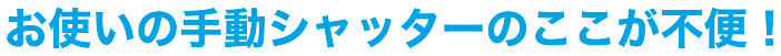 お使いの手動シャッターのここが不便！